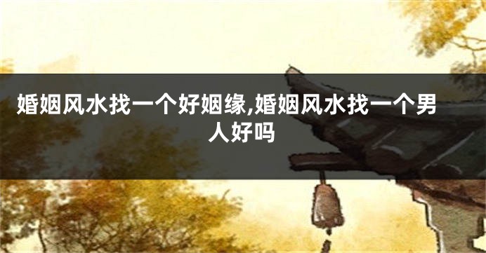 婚姻风水找一个好姻缘,婚姻风水找一个男人好吗