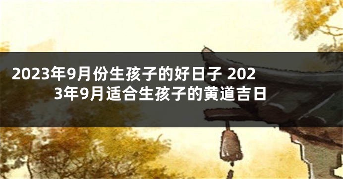2023年9月份生孩子的好日子 2023年9月适合生孩子的黄道吉日