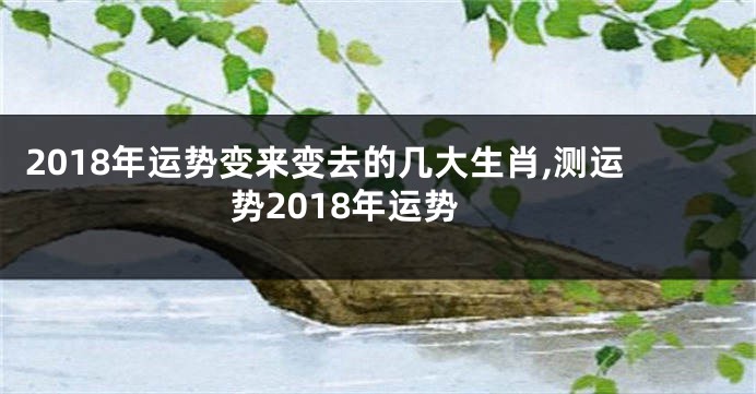 2018年运势变来变去的几大生肖,测运势2018年运势