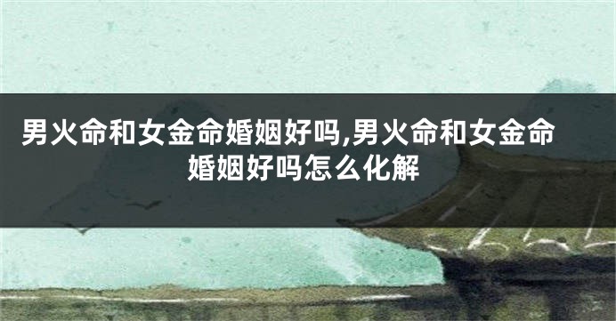 男火命和女金命婚姻好吗,男火命和女金命婚姻好吗怎么化解