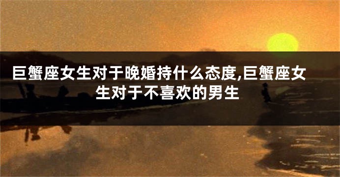 巨蟹座女生对于晚婚持什么态度,巨蟹座女生对于不喜欢的男生