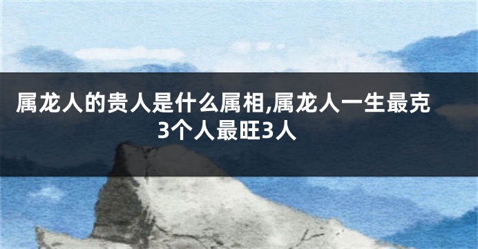 属龙人的贵人是什么属相,属龙人一生最克3个人最旺3人