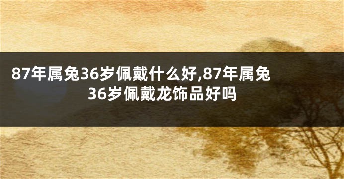 87年属兔36岁佩戴什么好,87年属兔36岁佩戴龙饰品好吗