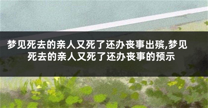 梦见死去的亲人又死了还办丧事出殡,梦见死去的亲人又死了还办丧事的预示