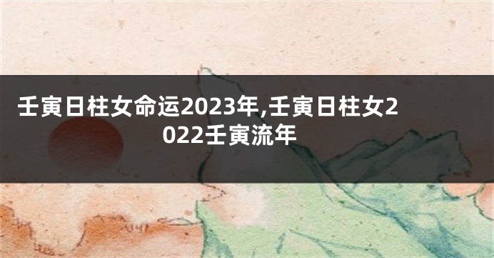 壬寅日柱女命运2023年,壬寅日柱女2022壬寅流年