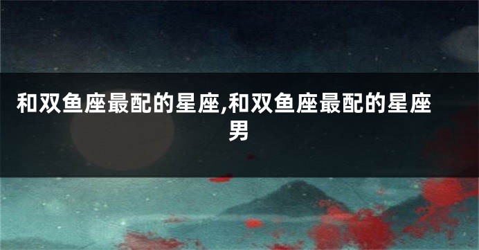 和双鱼座最配的星座,和双鱼座最配的星座男
