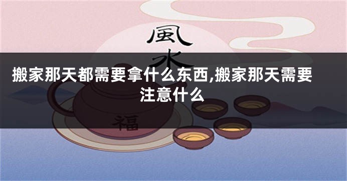搬家那天都需要拿什么东西,搬家那天需要注意什么