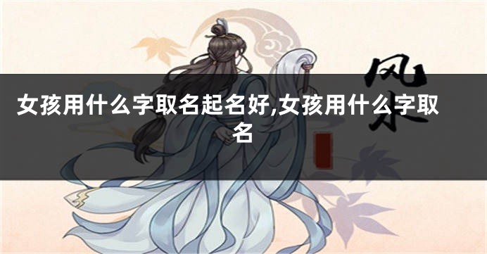 女孩用什么字取名起名好,女孩用什么字取名