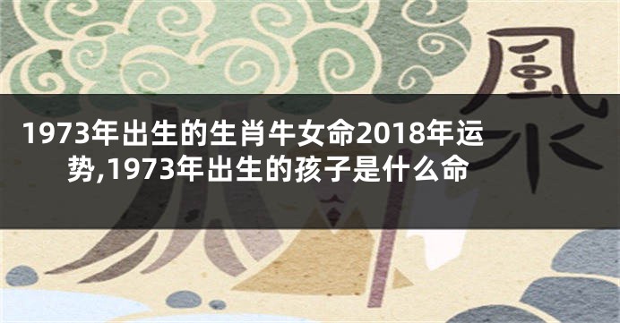 1973年出生的生肖牛女命2018年运势,1973年出生的孩子是什么命
