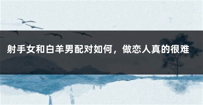 射手女和白羊男配对如何，做恋人真的很难