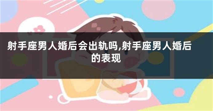 射手座男人婚后会出轨吗,射手座男人婚后的表现