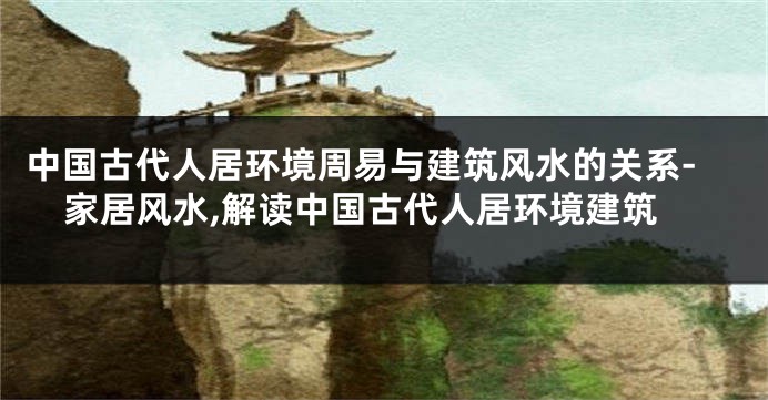 中国古代人居环境周易与建筑风水的关系-家居风水,解读中国古代人居环境建筑
