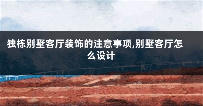 独栋别墅客厅装饰的注意事项,别墅客厅怎么设计