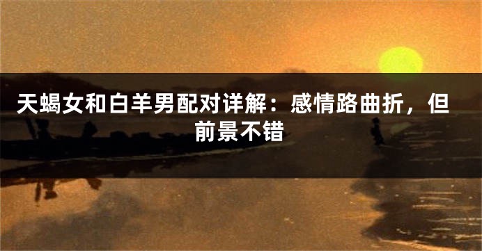 天蝎女和白羊男配对详解：感情路曲折，但前景不错