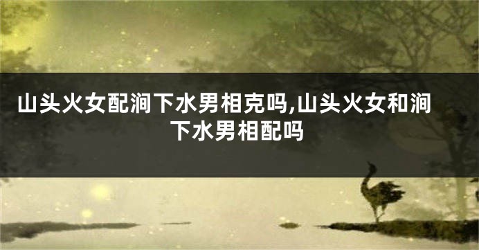 山头火女配涧下水男相克吗,山头火女和涧下水男相配吗