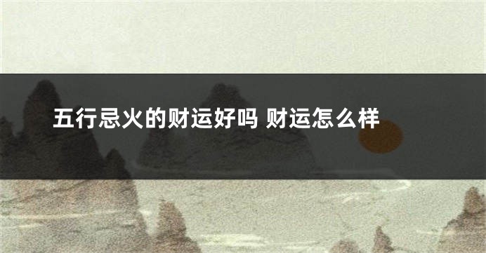 五行忌火的财运好吗 财运怎么样 