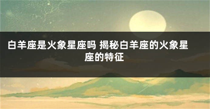 白羊座是火象星座吗 揭秘白羊座的火象星座的特征