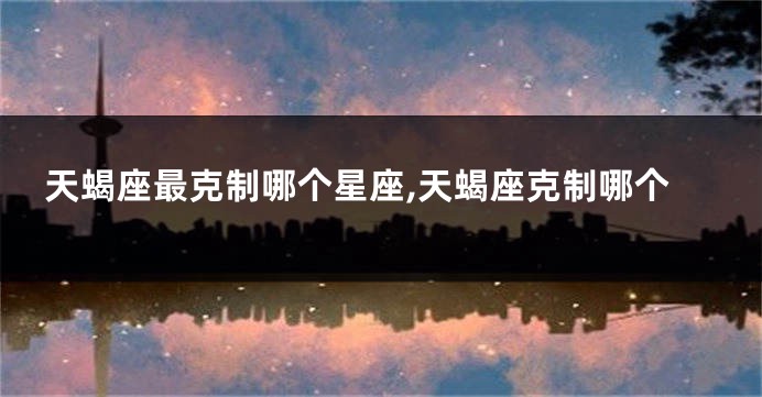天蝎座最克制哪个星座,天蝎座克制哪个