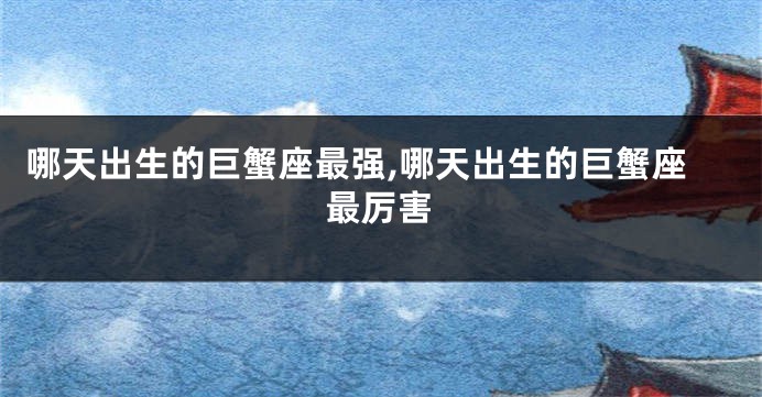 哪天出生的巨蟹座最强,哪天出生的巨蟹座最厉害