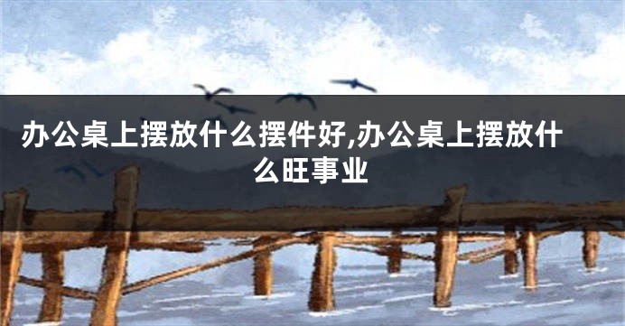 办公桌上摆放什么摆件好,办公桌上摆放什么旺事业