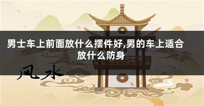 男士车上前面放什么摆件好,男的车上适合放什么防身