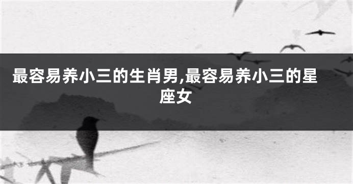 最容易养小三的生肖男,最容易养小三的星座女