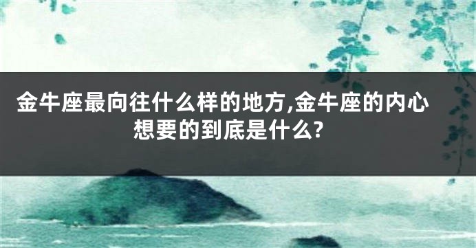 金牛座最向往什么样的地方,金牛座的内心想要的到底是什么?
