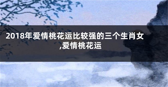 2018年爱情桃花运比较强的三个生肖女,爱情桃花运