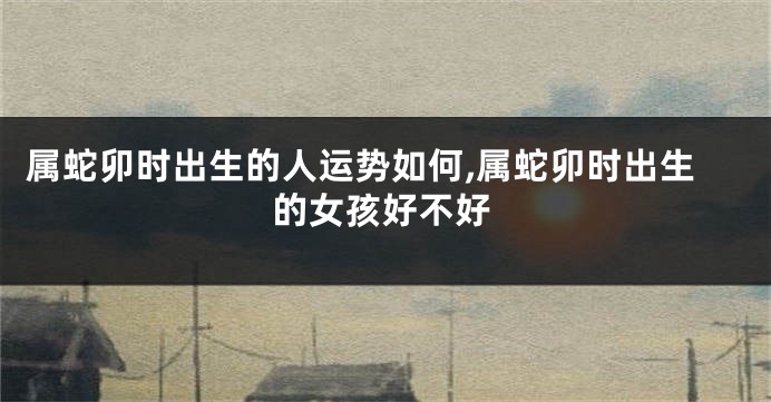 属蛇卯时出生的人运势如何,属蛇卯时出生的女孩好不好