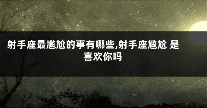 射手座最尴尬的事有哪些,射手座尴尬 是喜欢你吗