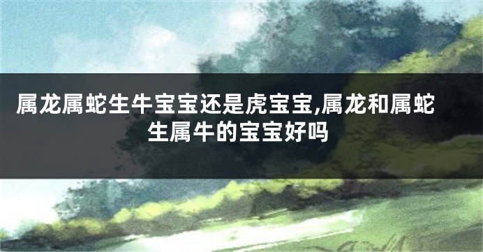 属龙属蛇生牛宝宝还是虎宝宝,属龙和属蛇生属牛的宝宝好吗