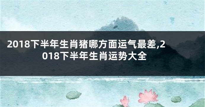 2018下半年生肖猪哪方面运气最差,2018下半年生肖运势大全