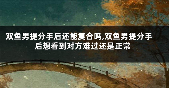 双鱼男提分手后还能复合吗,双鱼男提分手后想看到对方难过还是正常