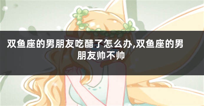 双鱼座的男朋友吃醋了怎么办,双鱼座的男朋友帅不帅