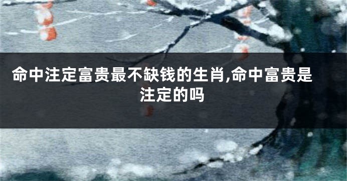 命中注定富贵最不缺钱的生肖,命中富贵是注定的吗