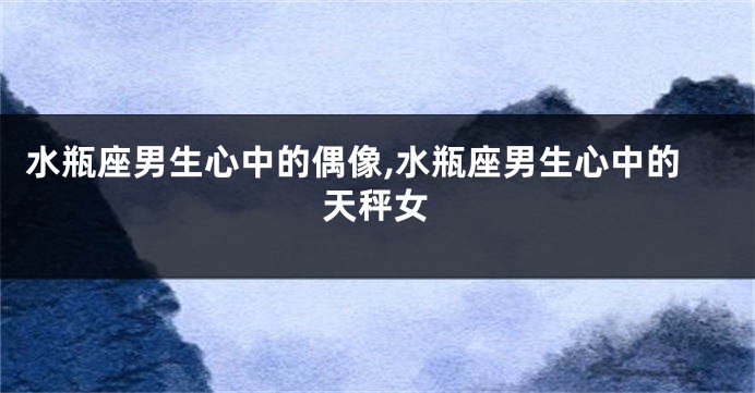 水瓶座男生心中的偶像,水瓶座男生心中的天秤女