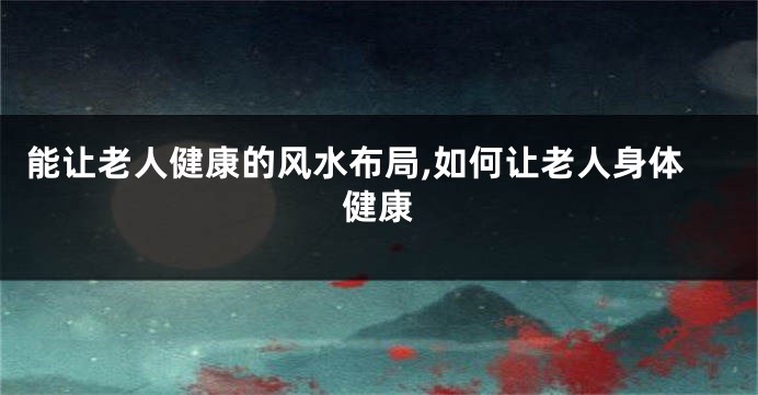能让老人健康的风水布局,如何让老人身体健康