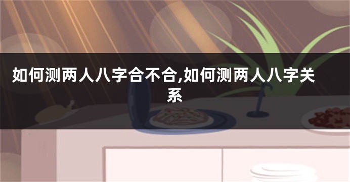 如何测两人八字合不合,如何测两人八字关系
