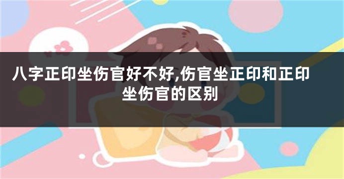 八字正印坐伤官好不好,伤官坐正印和正印坐伤官的区别