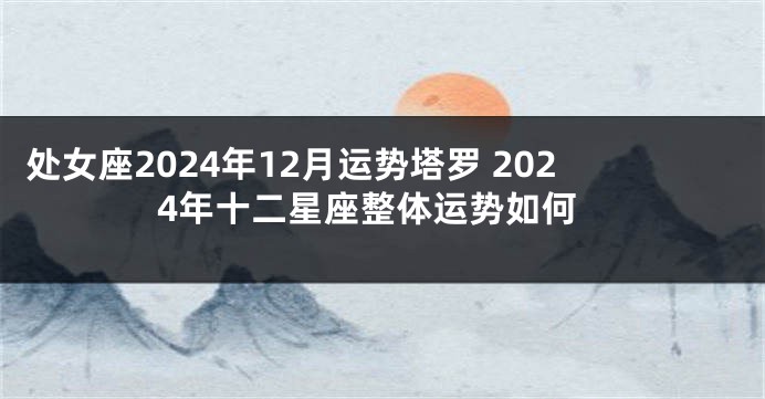 处女座2024年12月运势塔罗 2024年十二星座整体运势如何