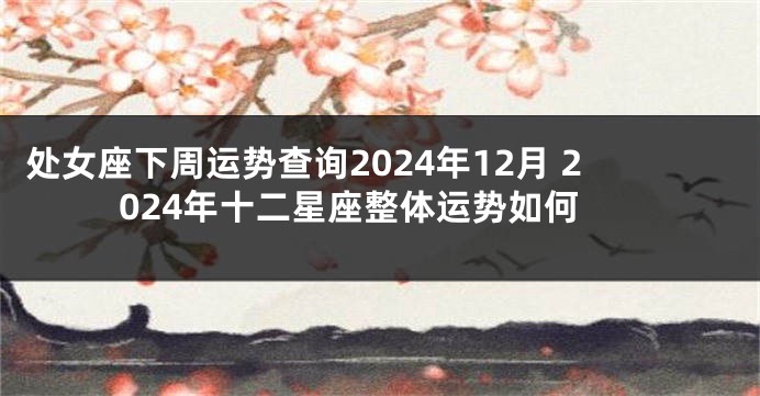 处女座下周运势查询2024年12月 2024年十二星座整体运势如何
