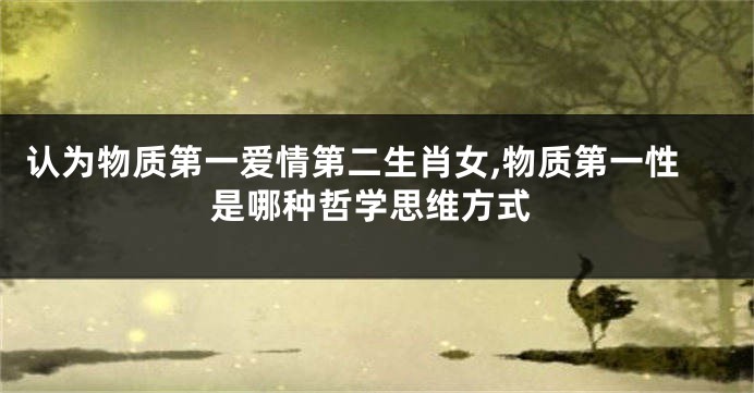 认为物质第一爱情第二生肖女,物质第一性是哪种哲学思维方式