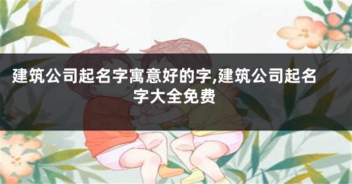 建筑公司起名字寓意好的字,建筑公司起名字大全免费