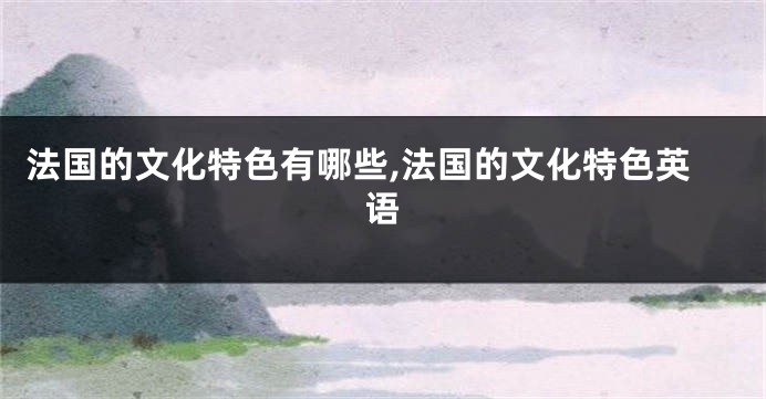 法国的文化特色有哪些,法国的文化特色英语