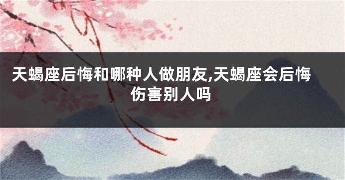 天蝎座后悔和哪种人做朋友,天蝎座会后悔伤害别人吗