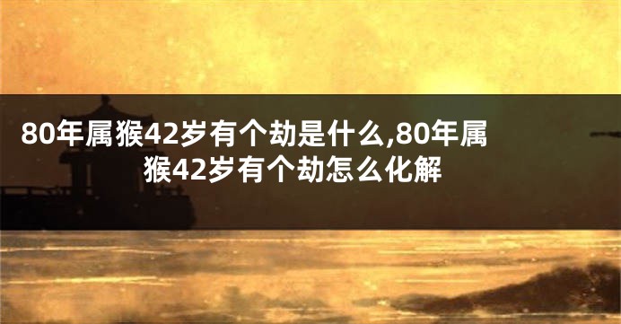 80年属猴42岁有个劫是什么,80年属猴42岁有个劫怎么化解