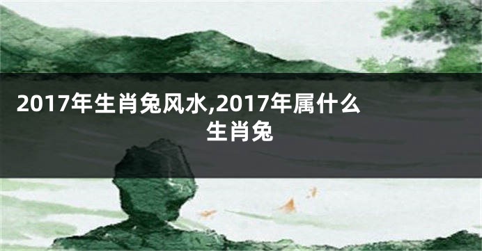2017年生肖兔风水,2017年属什么生肖兔
