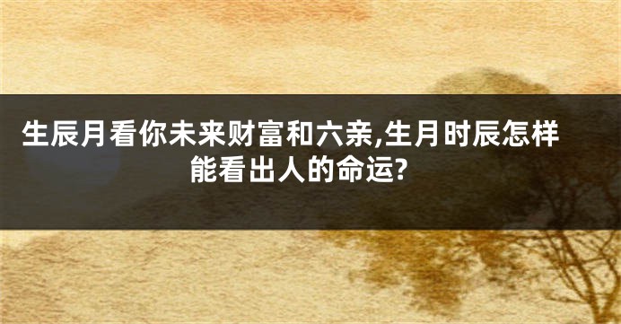 生辰月看你未来财富和六亲,生月时辰怎样能看出人的命运?