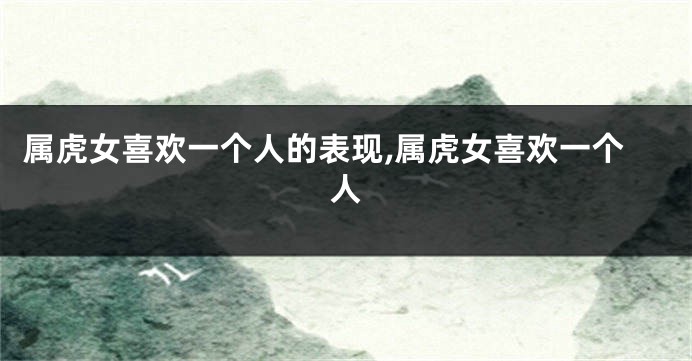 属虎女喜欢一个人的表现,属虎女喜欢一个人
