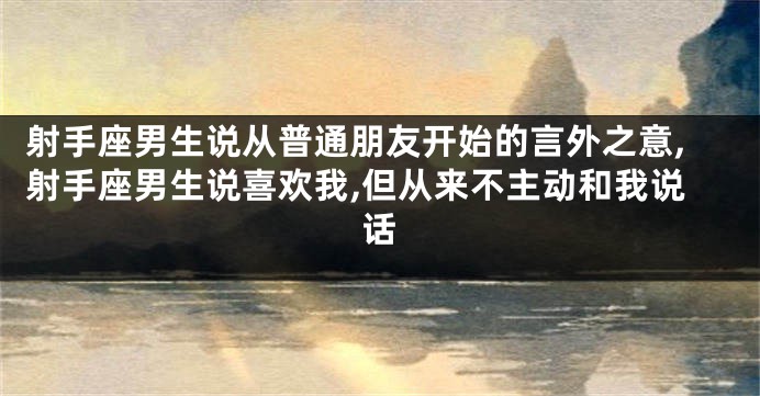 射手座男生说从普通朋友开始的言外之意,射手座男生说喜欢我,但从来不主动和我说话